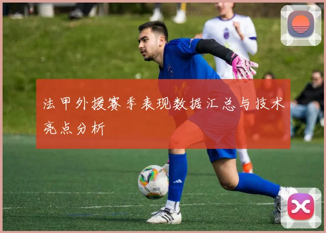 法甲外援赛季表现数据汇总与技术亮点分析