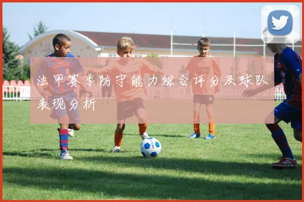 法甲赛季防守能力综合评分及球队表现分析