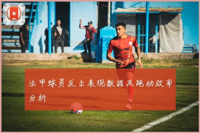 法甲球员反击表现数据及跑动效率分析