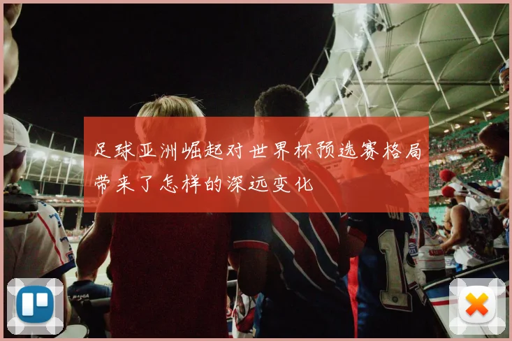 足球亚洲崛起对世界杯预选赛格局带来了怎样的深远变化